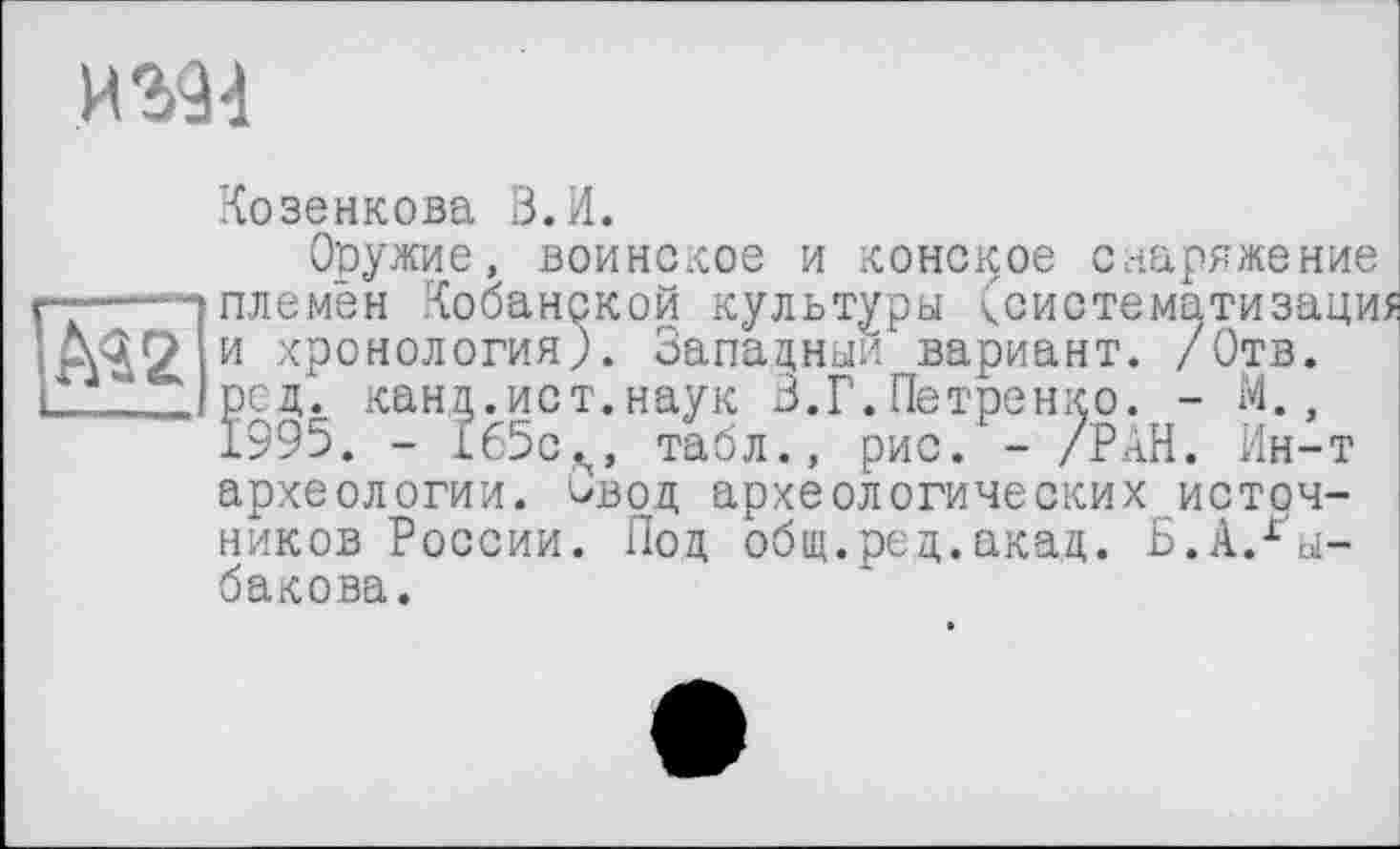 ﻿И
Козенкова В.И.
Оружие, воинское и конское снаряжение ---------------------- ■---------:заци ТВ.
----- племён Кобанской культуры <систематизац;
М2 и хронология). Западный вариант. /Отв. ..* рсд. канд.ист.наук 3.Г.Петренко. - И.,
1995. - 165с,м табл., рис. - /РАН. Ин-т археологии. Овод археологических источников России. Под общ.ред.акад. Б.А.Рыбакова.